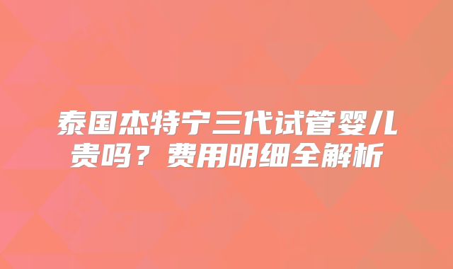 泰国杰特宁三代试管婴儿贵吗？费用明细全解析
