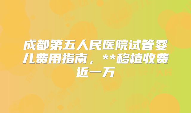 成都第五人民医院试管婴儿费用指南，**移植收费近一万