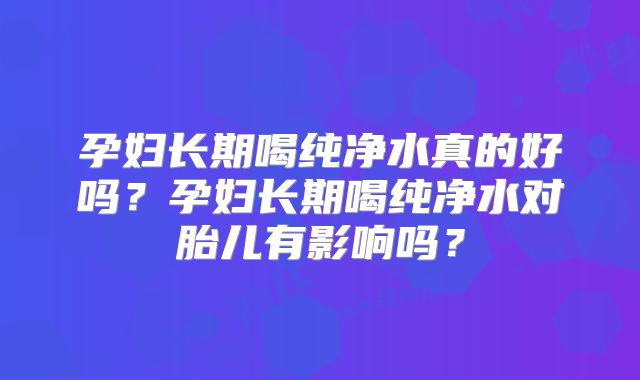 孕妇长期喝纯净水真的好吗？孕妇长期喝纯净水对胎儿有影响吗？