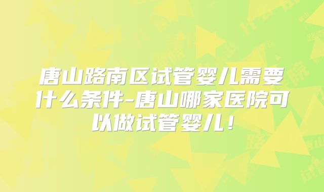 唐山路南区试管婴儿需要什么条件-唐山哪家医院可以做试管婴儿!