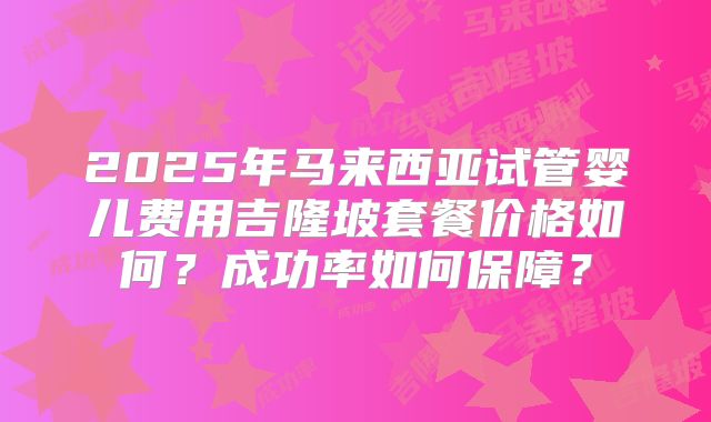2025年马来西亚试管婴儿费用吉隆坡套餐价格如何？成功率如何保障？