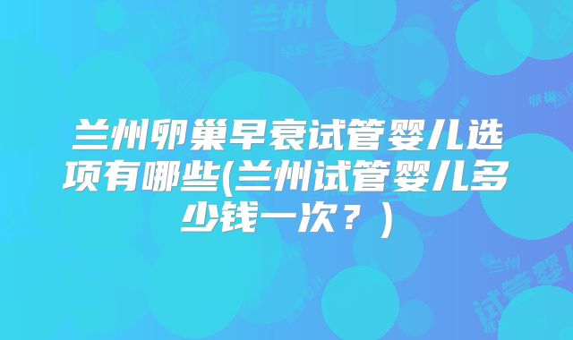 兰州卵巢早衰试管婴儿选项有哪些(兰州试管婴儿多少钱一次？)