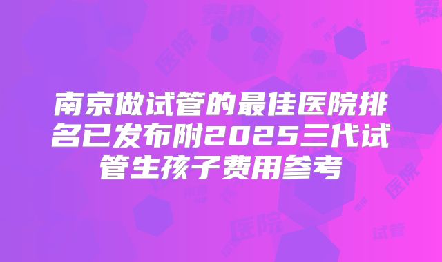 南京做试管的最佳医院排名已发布附2025三代试管生孩子费用参考