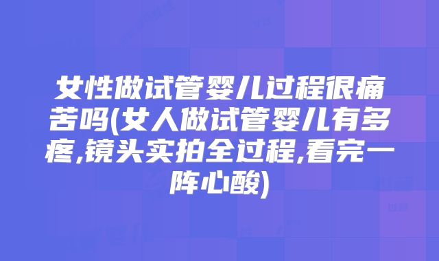 女性做试管婴儿过程很痛苦吗(女人做试管婴儿有多疼,镜头实拍全过程,看完一阵心酸)