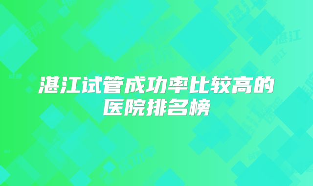 湛江试管成功率比较高的医院排名榜