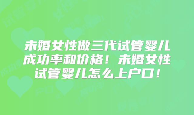 未婚女性做三代试管婴儿成功率和价格！未婚女性试管婴儿怎么上户口！