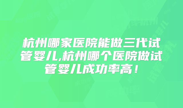 杭州哪家医院能做三代试管婴儿,杭州哪个医院做试管婴儿成功率高！