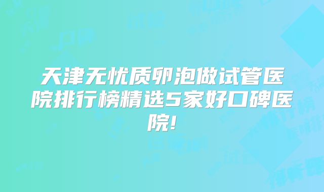 天津无忧质卵泡做试管医院排行榜精选5家好口碑医院!