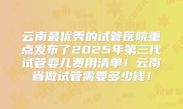 云南最优秀的试管医院重点发布了2025年第三代试管婴儿费用清单！云南省做试管需要多少钱！