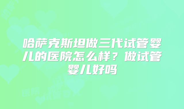 哈萨克斯坦做三代试管婴儿的医院怎么样?做试管婴儿好吗
