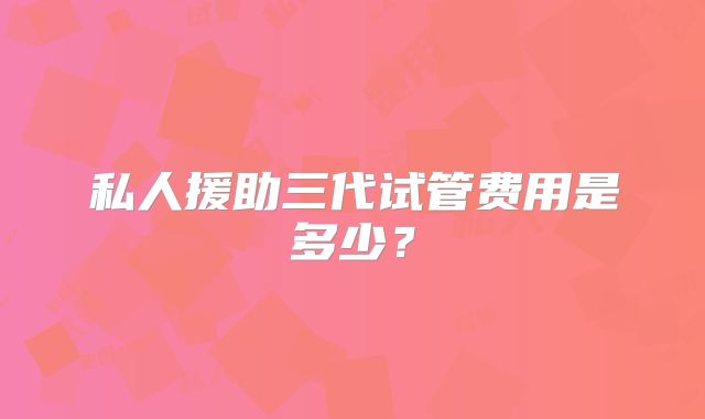 私人援助三代试管费用是多少？