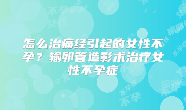 怎么治痛经引起的女性不孕？输卵管造影术治疗女性不孕症