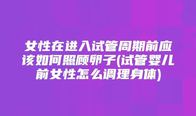 女性在进入试管周期前应该如何照顾卵子(试管婴儿前女性怎么调理身体)