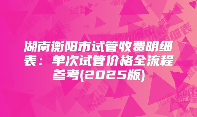 湖南衡阳市试管收费明细表：单次试管价格全流程参考(2025版)