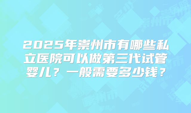 2025年崇州市有哪些私立医院可以做第三代试管婴儿?一般需要多少钱?