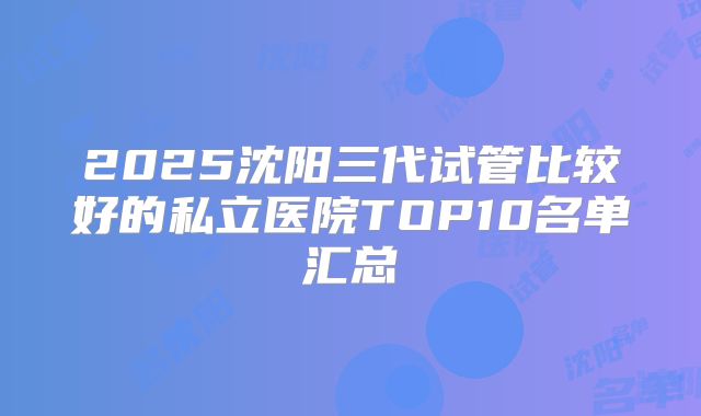 2025沈阳三代试管比较好的私立医院TOP10名单汇总