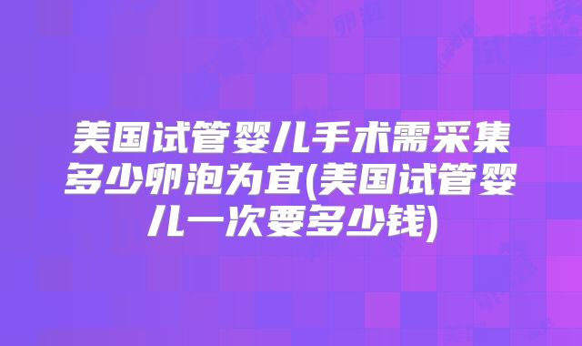 美国试管婴儿手术需采集多少卵泡为宜(美国试管婴儿一次要多少钱)