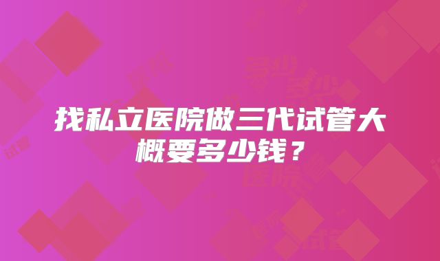 找私立医院做三代试管大概要多少钱？