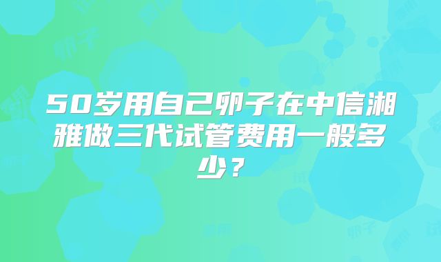 50岁用自己卵子在中信湘雅做三代试管费用一般多少？