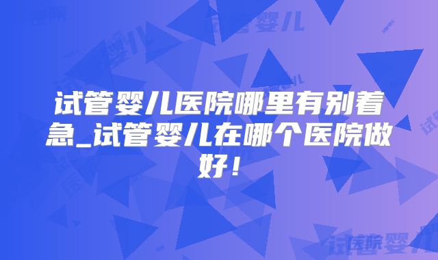试管婴儿医院哪里有别着急_试管婴儿在哪个医院做好！