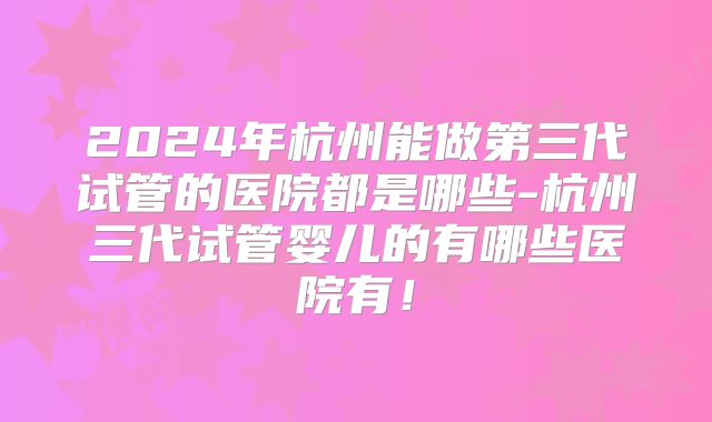 2024年杭州能做第三代试管的医院都是哪些-杭州三代试管婴儿的有哪些医院有!