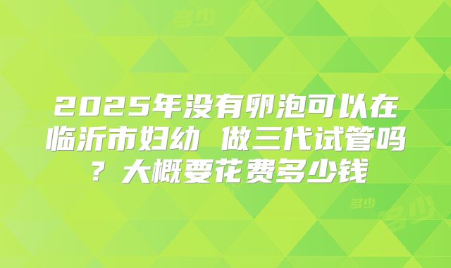 2025年没有卵泡可以在临沂市妇幼 做三代试管吗？大概要花费多少钱