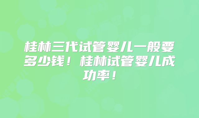 桂林三代试管婴儿一般要多少钱！桂林试管婴儿成功率！