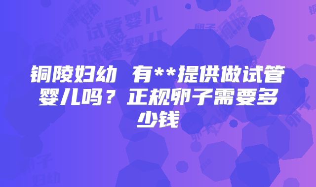 铜陵妇幼 有**提供做试管婴儿吗？正规卵子需要多少钱