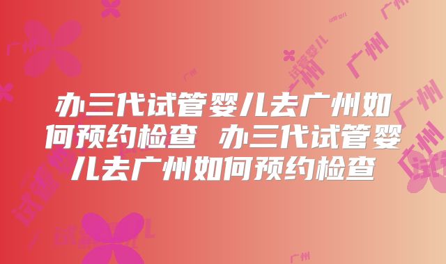 办三代试管婴儿去广州如何预约检查 办三代试管婴儿去广州如何预约检查