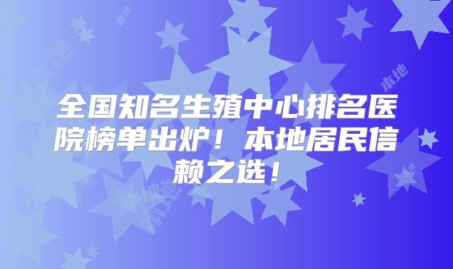 全国知名生殖中心排名医院榜单出炉！本地居民信赖之选！
