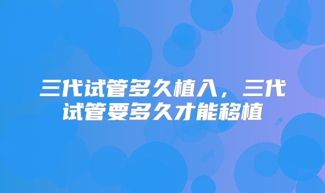 三代试管多久植入，三代试管要多久才能移植