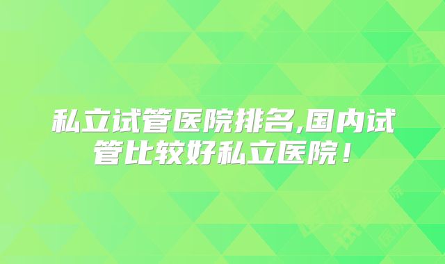 私立试管医院排名,国内试管比较好私立医院！