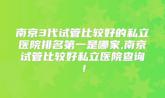 南京3代试管比较好的私立医院排名第一是哪家,南京试管比较好私立医院查询！