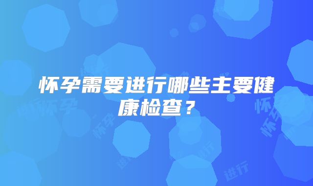 怀孕需要进行哪些主要健康检查？