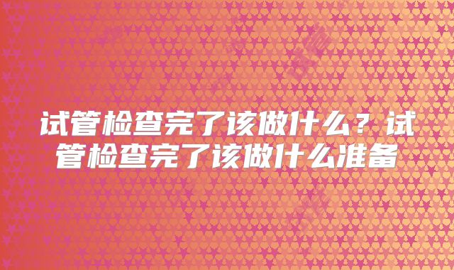 试管检查完了该做什么？试管检查完了该做什么准备