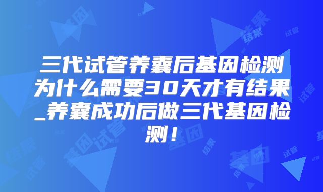 三代试管养囊后基因检测为什么需要30天才有结果_养囊成功后做三代基因检测!