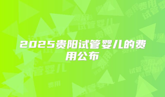 2025贵阳试管婴儿的费用公布