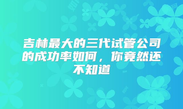 吉林最大的三代试管公司的成功率如何，你竟然还不知道