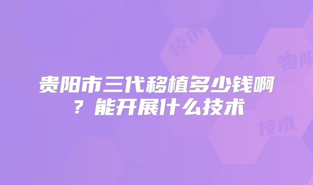 贵阳市三代移植多少钱啊？能开展什么技术