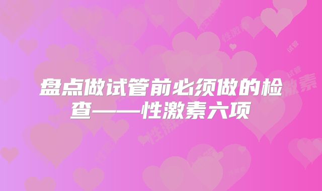 盘点做试管前必须做的检查——性激素六项