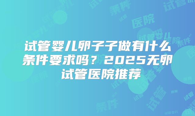 试管婴儿卵子子做有什么条件要求吗？2025无卵�试管医院推荐