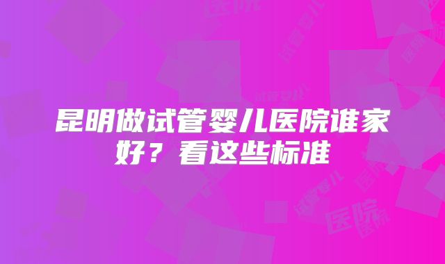 昆明做试管婴儿医院谁家好?看这些标准