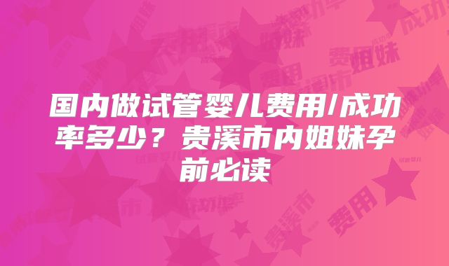 国内做试管婴儿费用/成功率多少？贵溪市内姐妹孕前必读