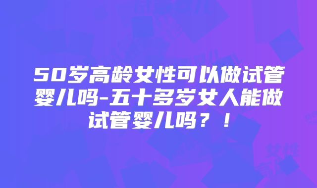 50岁高龄女性可以做试管婴儿吗-五十多岁女人能做试管婴儿吗?!