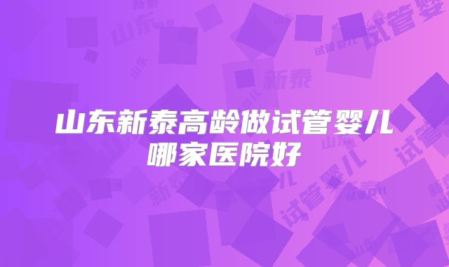 山东新泰高龄做试管婴儿哪家医院好