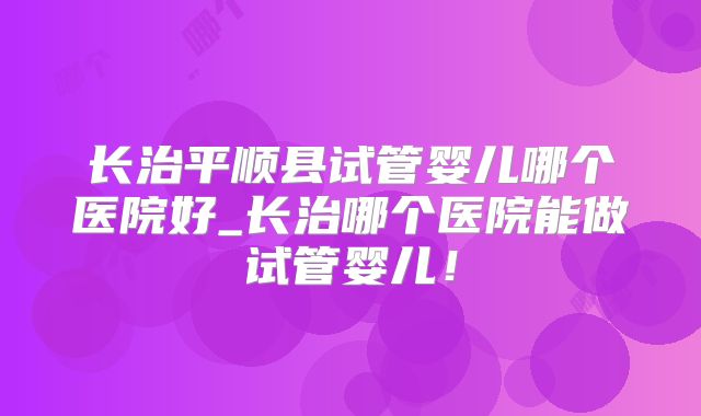 长治平顺县试管婴儿哪个医院好_长治哪个医院能做试管婴儿!