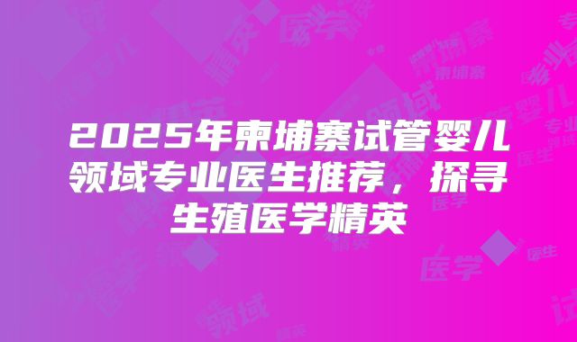 2025年柬埔寨试管婴儿领域专业医生推荐，探寻生殖医学精英