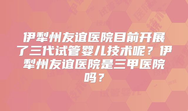 伊犁州友谊医院目前开展了三代试管婴儿技术呢？伊犁州友谊医院是三甲医院吗？