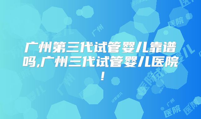 广州第三代试管婴儿靠谱吗,广州三代试管婴儿医院！