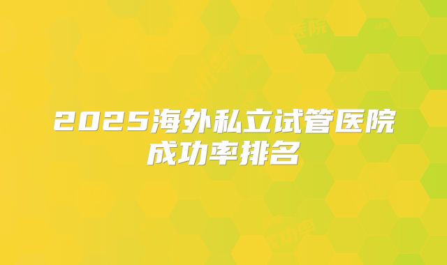 2025海外私立试管医院成功率排名
